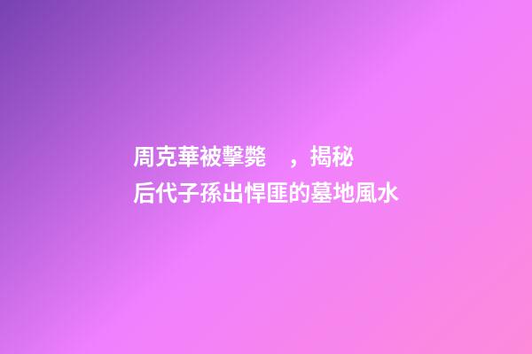 周克華被擊斃，揭秘后代子孫出悍匪的墓地風水